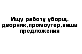 Ищу работу уборщ.-дворник,промоутер,ваши предложения